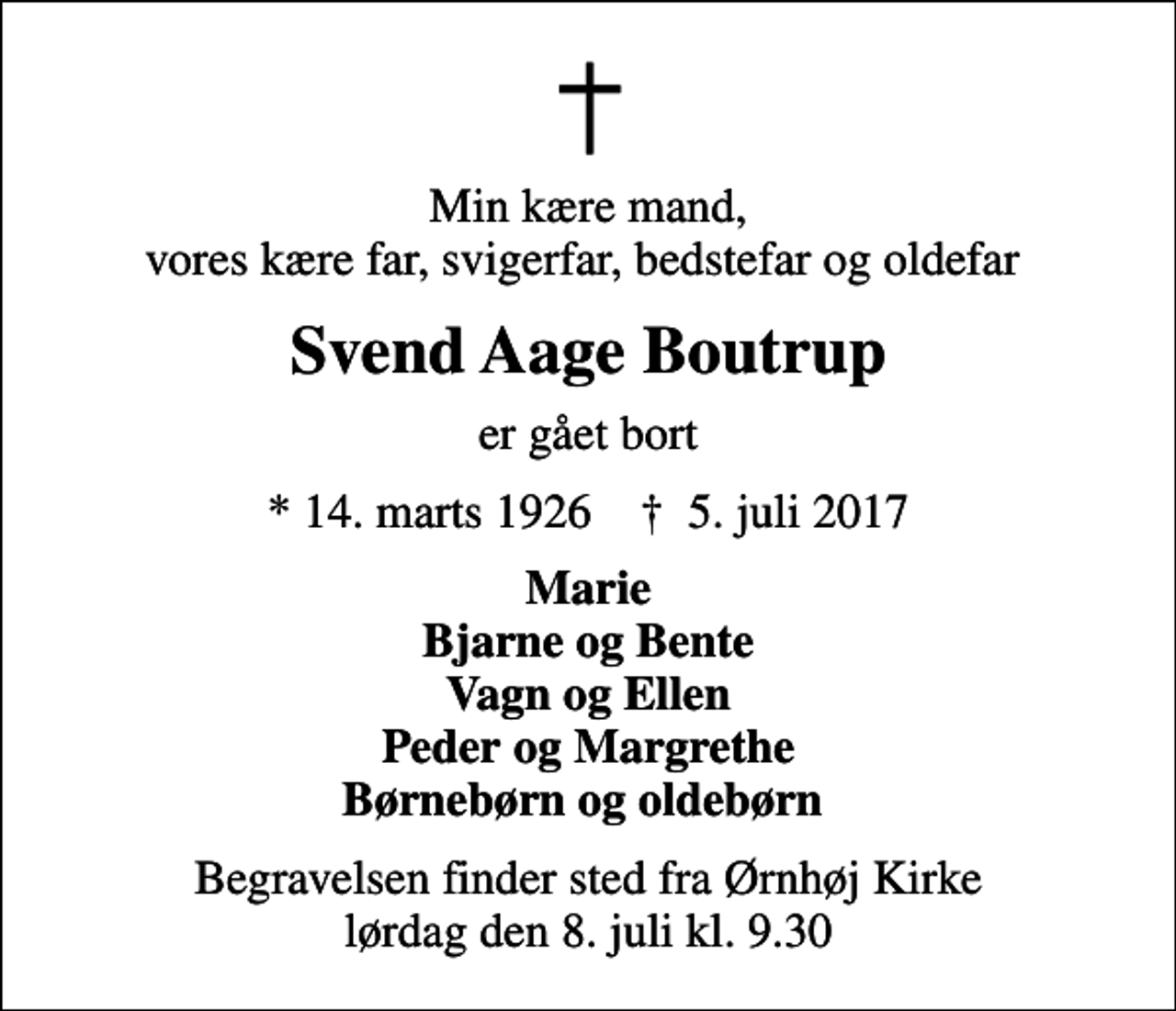 <p>Min kære mand, vores kære far, svigerfar, bedstefar og oldefar<br />Svend Aage Boutrup<br />er gået bort<br />* 14. marts 1926 ✝ 5. juli 2017<br />Marie Bjarne og Bente Vagn og Ellen Peder og Margrethe Børnebørn og oldebørn<br />Begravelsen finder sted fra Ørnhøj Kirke lørdag den 8. juli kl. 9.30</p>