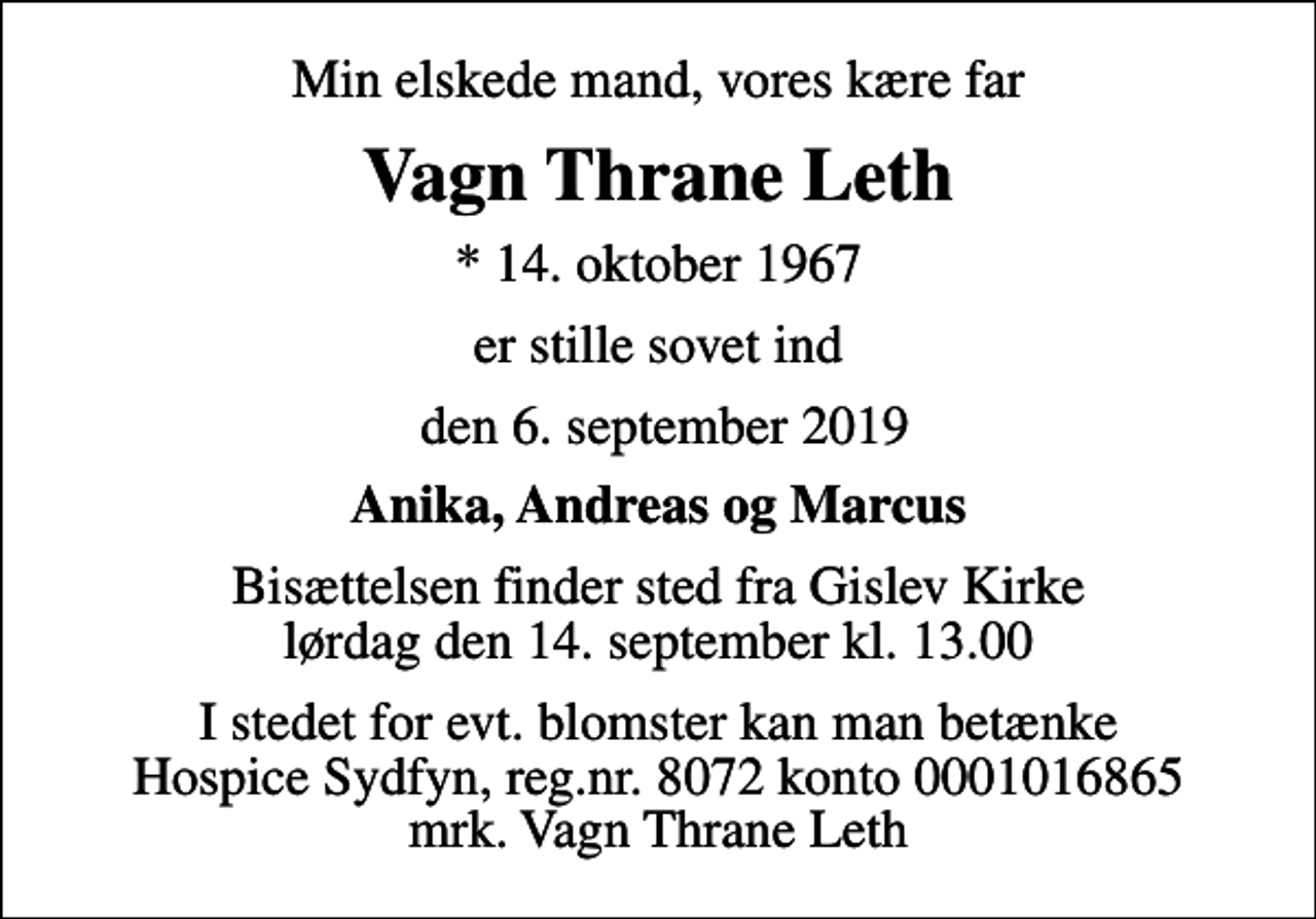 <p>Min elskede mand, vores kære far<br />Vagn Thrane Leth<br />* 14. oktober 1967<br />er stille sovet ind<br />den 6. september 2019<br />Anika, Andreas og Marcus<br />Bisættelsen finder sted fra Gislev Kirke lørdag den 14. september kl. 13.00<br />I stedet for evt. blomster kan man betænke<br />Hospice Sydfyn reg.nr.8072konto0001016865mrk. Vagn Thrane<br />Leth</p>