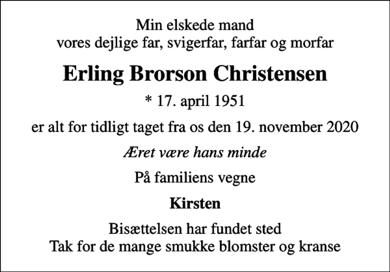 <p>Min elskede mand vores dejlige far, svigerfar, farfar og morfar<br />Erling Brorson Christensen<br />* 17. april 1951<br />er alt for tidligt taget fra os den 19. november 2020<br />Æret være hans minde<br />På familiens vegne<br />Kirsten<br />Bisættelsen har fundet sted Tak for de mange smukke blomster og kranse</p>