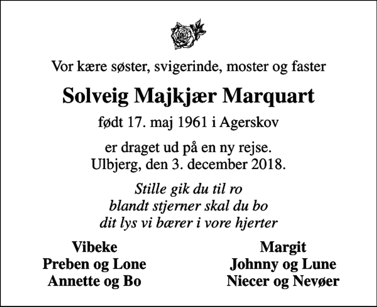 <p>Vor kære søster, svigerinde, moster og faster<br />Solveig Majkjær Marquart<br />født 17. maj 1961 i Agerskov<br />er draget ud på en ny rejse. Ulbjerg, den 3. december 2018.<br />Stille gik du til ro blandt stjerner skal du bo dit lys vi bærer i vore hjerter<br />Vibeke<br />Margit<br />Preben og Lone<br />Johnny og Lune<br />Annette og Bo<br />Niecer og Nevøer</p>