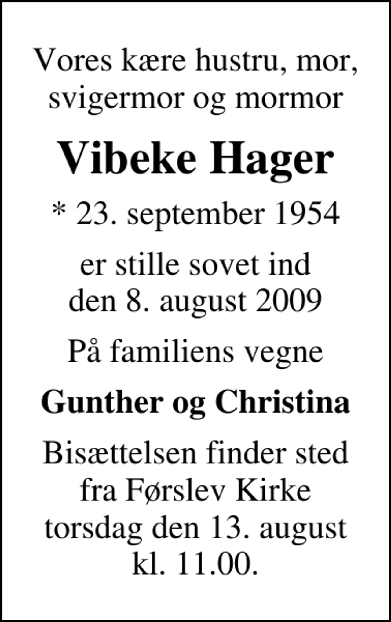 <p>Vores kære hustru, mor, svigermor og mormor<br />Vibeke Hager<br />* 23. september 1954<br />er stille sovet ind den 8. august 2009<br />På familiens vegne<br />Gunther og Christina<br />Bisættelsen finder sted fra Førslev Kirke torsdag den 13. august kl. 11.00</p>