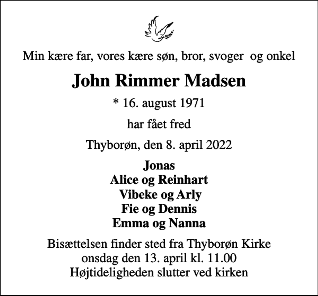 <p>Min kære far, vores kære søn, bror, svoger og onkel<br />John Rimmer Madsen<br />* 16. august 1971<br />har fået fred<br />Thyborøn, den 8. april 2022<br />Jonas Alice og Reinhart Vibeke og Arly Fie og Dennis Emma og Nanna<br />Bisættelsen finder sted fra Thyborøn Kirke onsdag den 13. april kl. 11.00 Højtideligheden slutter ved kirken</p>