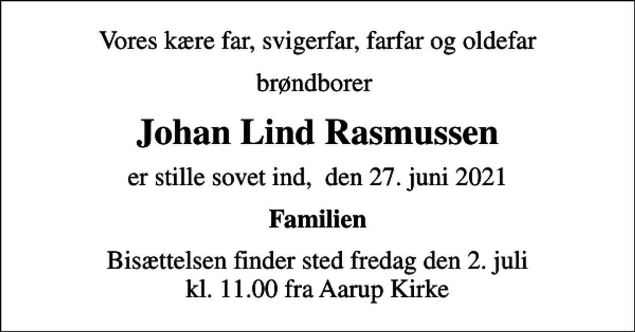 <p>Vores kære far, svigerfar, farfar og oldefar<br />brøndborer<br />Johan Lind Rasmussen<br />er stille sovet ind, den 27. juni 2021<br />Familien<br />Bisættelsen finder sted fredag den 2. juli kl. 11.00 fra Aarup Kirke</p>