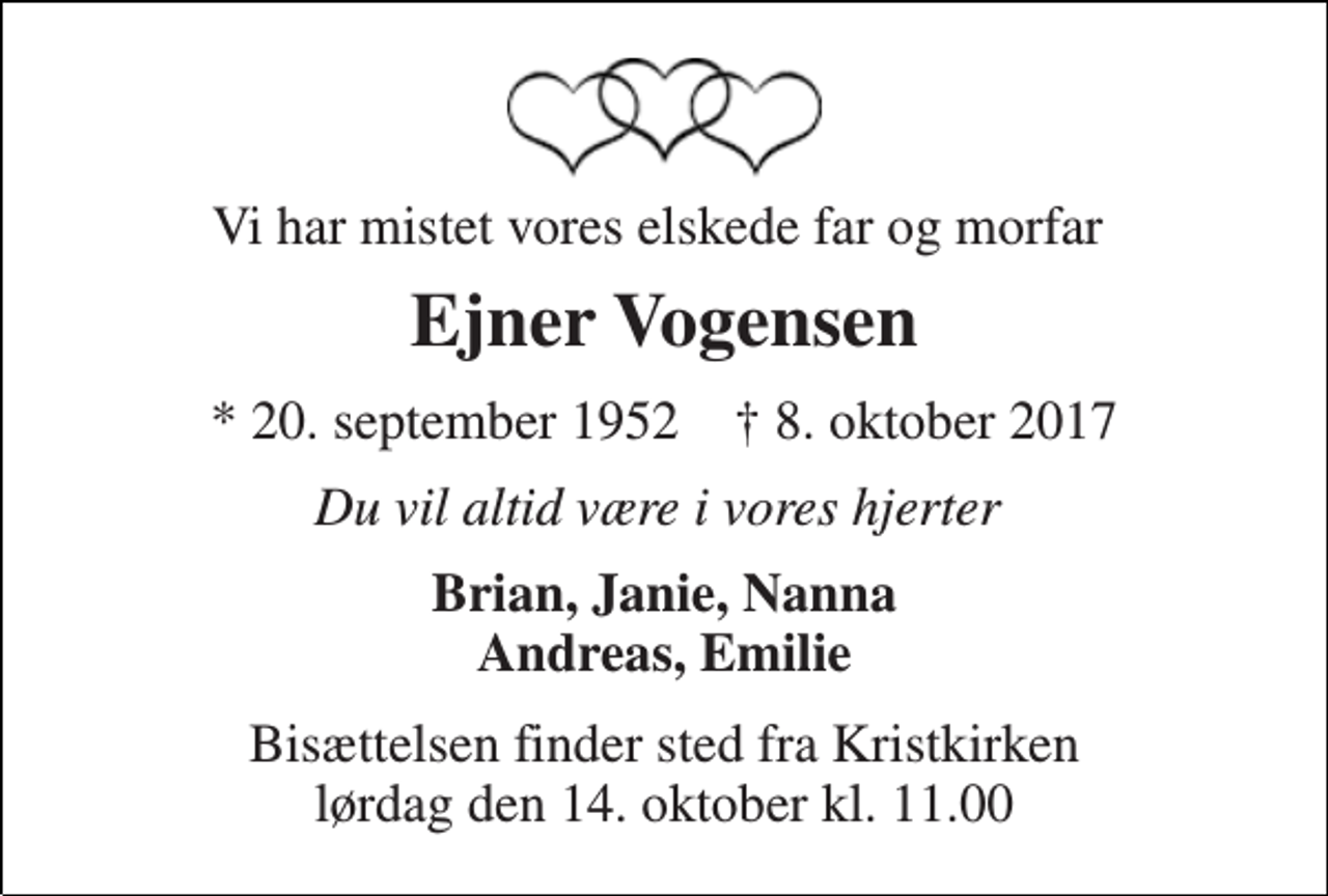 <p>Vi har mistet vores elskede far og morfar<br />Ejner Vogensen<br />* 20. september 1952 † 8. oktober 2017<br />Du vil altid være i vores hjerter<br />Brian, Janie, Nanna Andreas, Emilie<br />Bisættelsen finder sted fra Kristkirken lørdag den 14. oktober kl. 11.00</p>