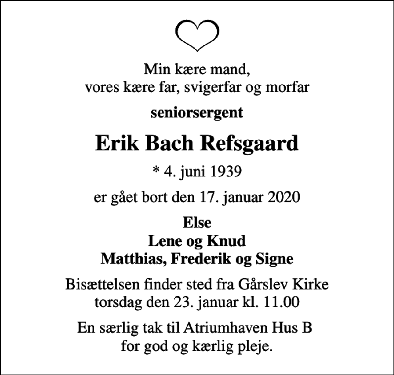 <p>Min kære mand, vores kære far, svigerfar og morfar<br />seniorsergent<br />Erik Bach Refsgaard<br />* 4. juni 1939<br />er gået bort den 17. januar 2020<br />Else Lene og Knud Matthias, Frederik og Signe<br />Bisættelsen finder sted fra Gårslev Kirke torsdag den 23. januar kl. 11.00<br />En særlig tak til Atriumhaven Hus B for god og kærlig pleje.</p>