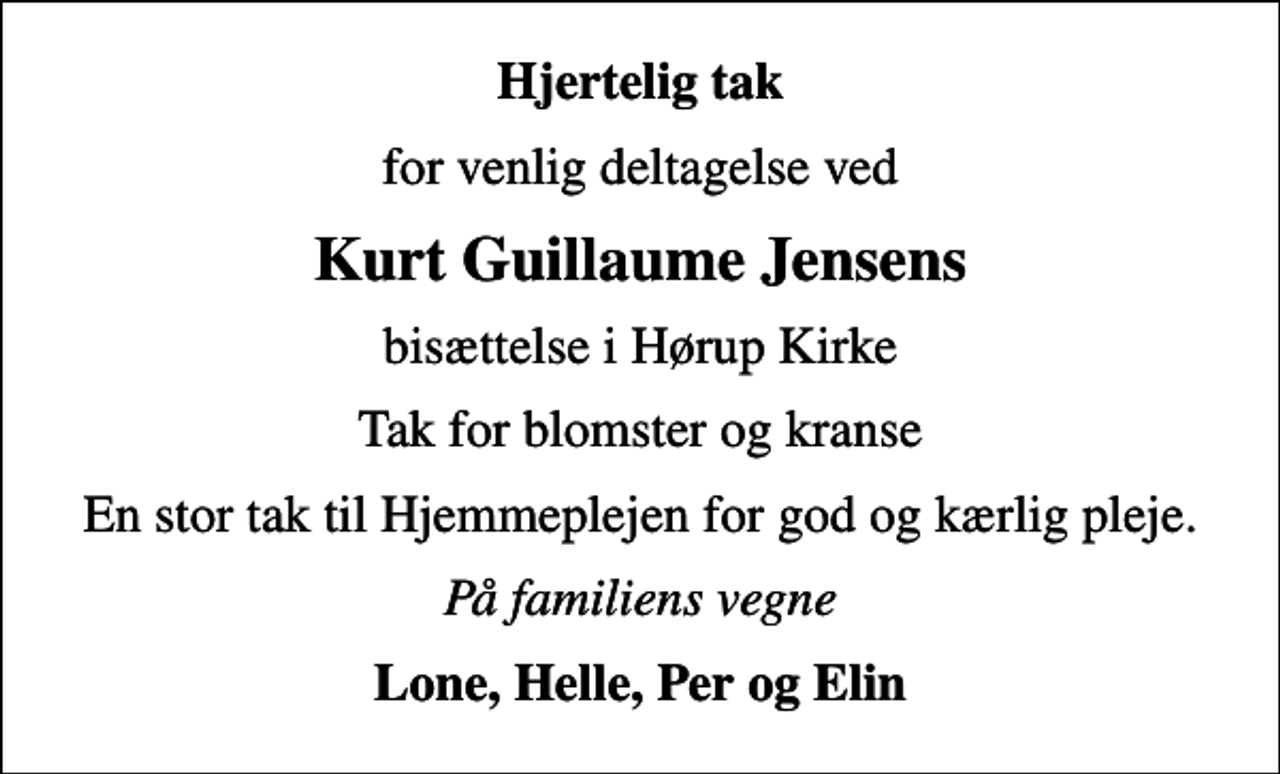 <p>Hjertelig tak<br />for venlig deltagelse ved<br />Kurt Guillaume Jensens<br />bisættelse i Hørup Kirke<br />Tak for blomster og kranse<br />En stor tak til Hjemmeplejen for god og kærlig pleje.<br />På familiens vegne<br />Lone, Helle, Per og Elin</p>