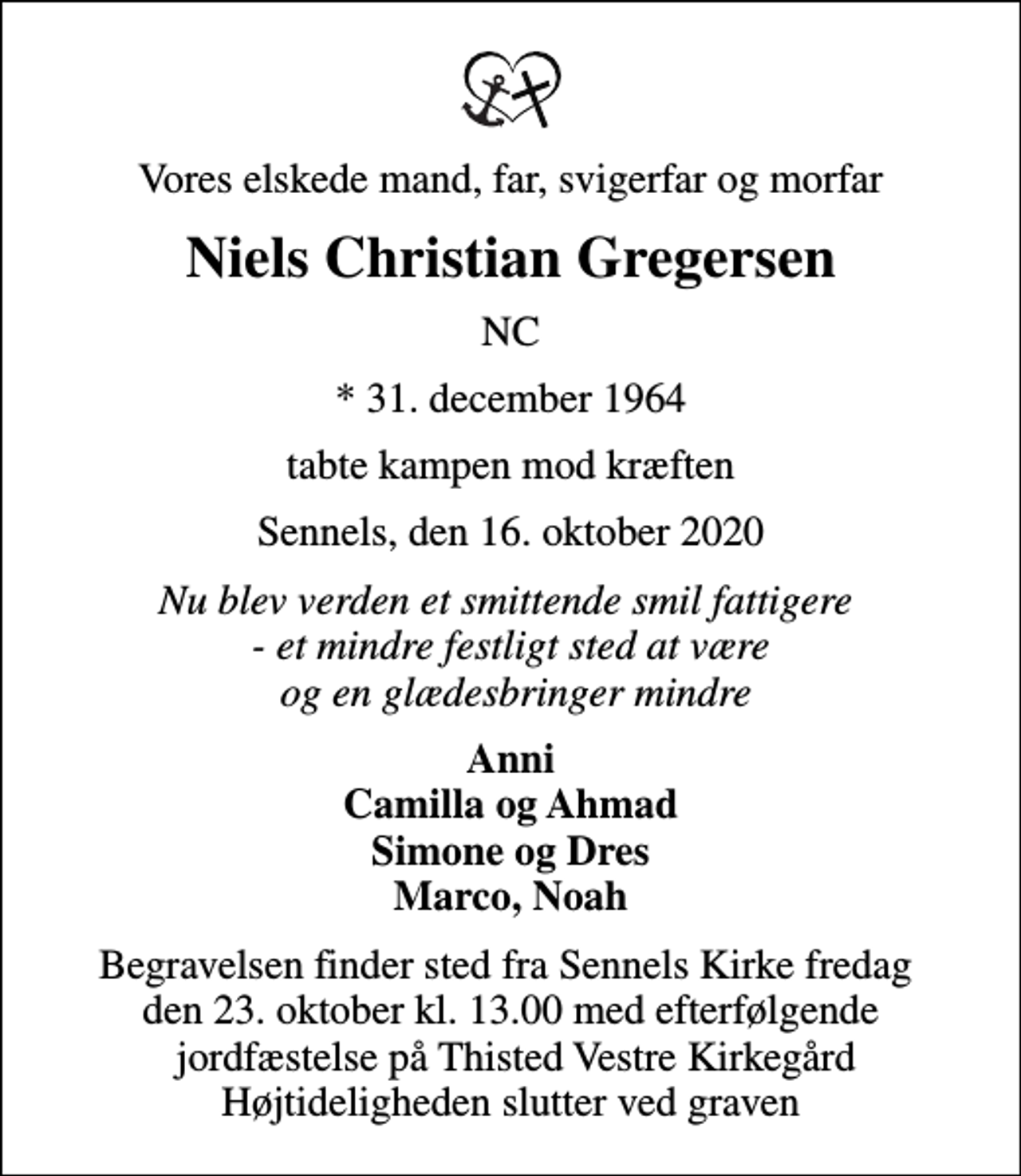 <p>Vores elskede mand, far, svigerfar og morfar<br />Niels Christian Gregersen<br />NC<br />* 31. december 1964<br />tabte kampen mod kræften<br />Sennels, den 16. oktober 2020<br />Nu blev verden et smittende smil fattigere - et mindre festligt sted at være og en glædesbringer mindre<br />Anni Camilla og Ahmad Simone og Dres Marco, Noah<br />Begravelsen finder sted fra Sennels Kirke fredag den 23. oktober kl. 13.00 med efterfølgende jordfæstelse på Thisted Vestre Kirkegård Højtideligheden slutter ved graven</p>