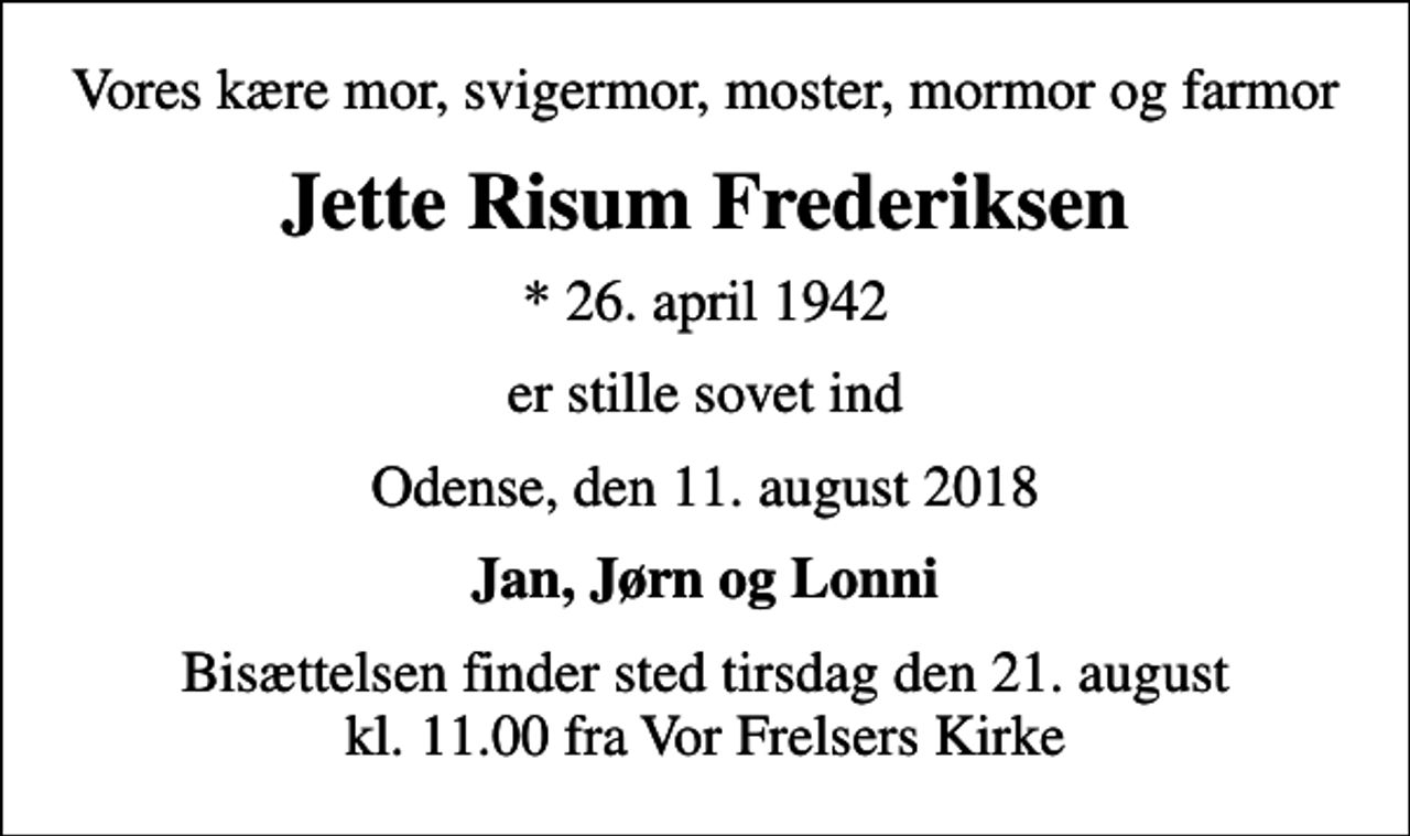 <p>Vores kære mor, svigermor, moster, mormor og farmor<br />Jette Risum Frederiksen<br />* 26. april 1942<br />er stille sovet ind<br />Odense, den 11. august 2018<br />Jan, Jørn og Lonni<br />Bisættelsen finder sted tirsdag den 21. august kl. 11.00 fra Vor Frelsers Kirke</p>