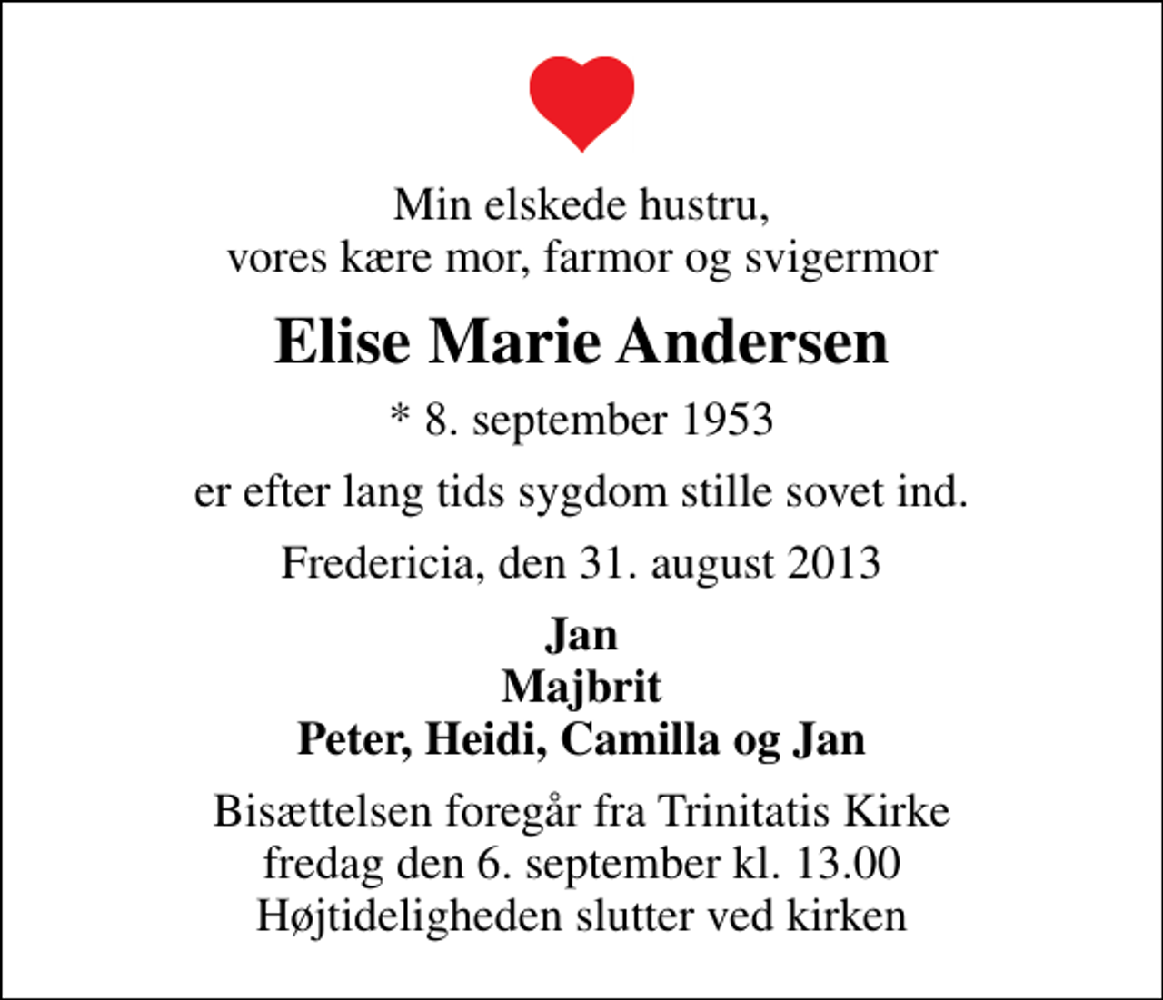 <p>Min elskede hustru, vores kære mor, farmor og svigermor<br />Elise Marie Andersen<br />* 8. september 1953<br />er efter lang tids sygdom stille sovet ind.<br />Fredericia, den 31. august 2013<br />Jan Majbrit Peter, Heidi, Camilla og Jan<br />Bisættelsen foregår fra Trinitatis Kirke fredag den 6. september kl. 13.00 Højtideligheden slutter ved kirken</p>