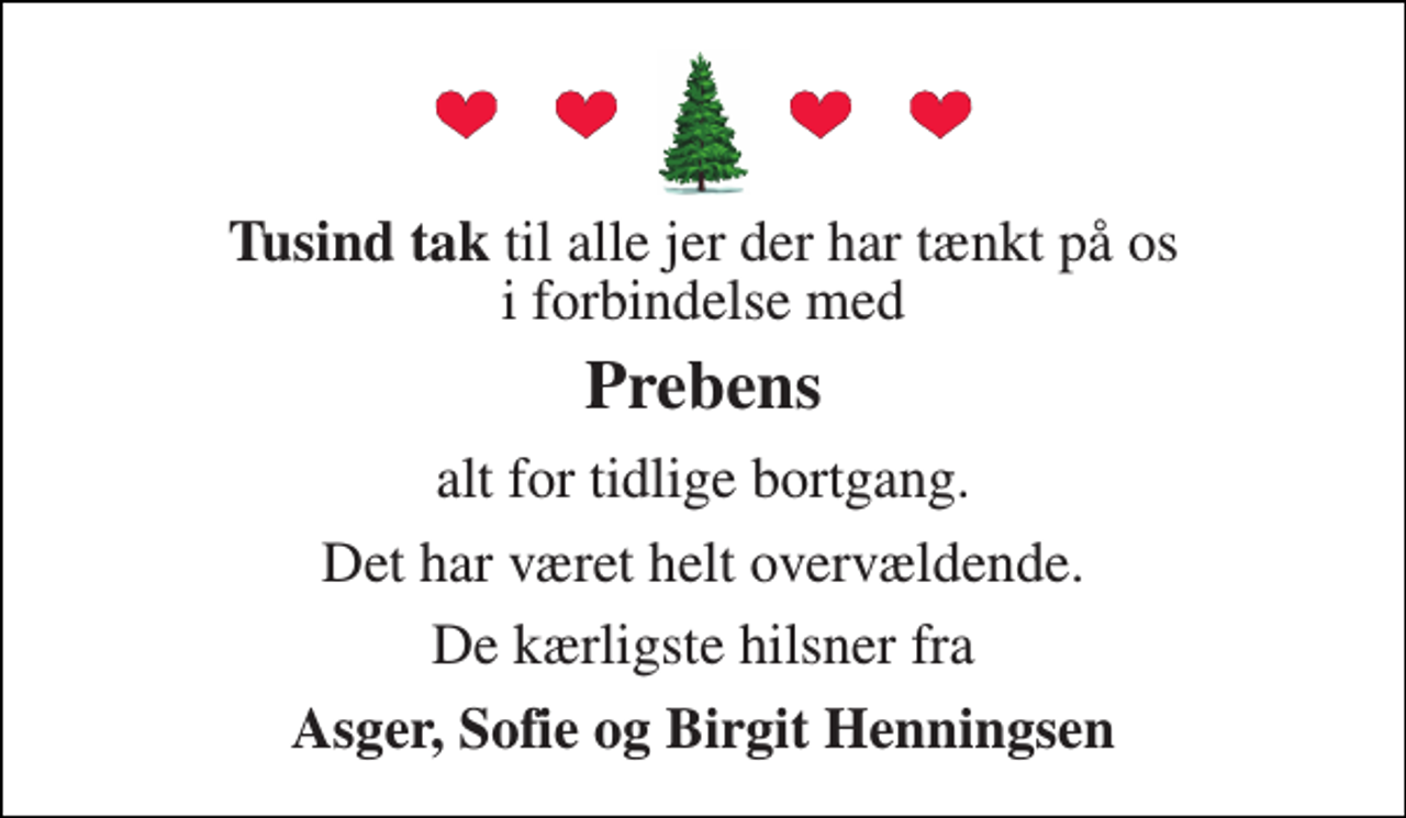 <p>Tusind tak til alle jer der har tænkt på os i forbindelse med<br />Prebens<br />alt for tidlige bortgang.<br />Det har været helt overvældende.<br />De kærligste hilsner fra<br />Asger, Sofie og Birgit Henningsen</p>