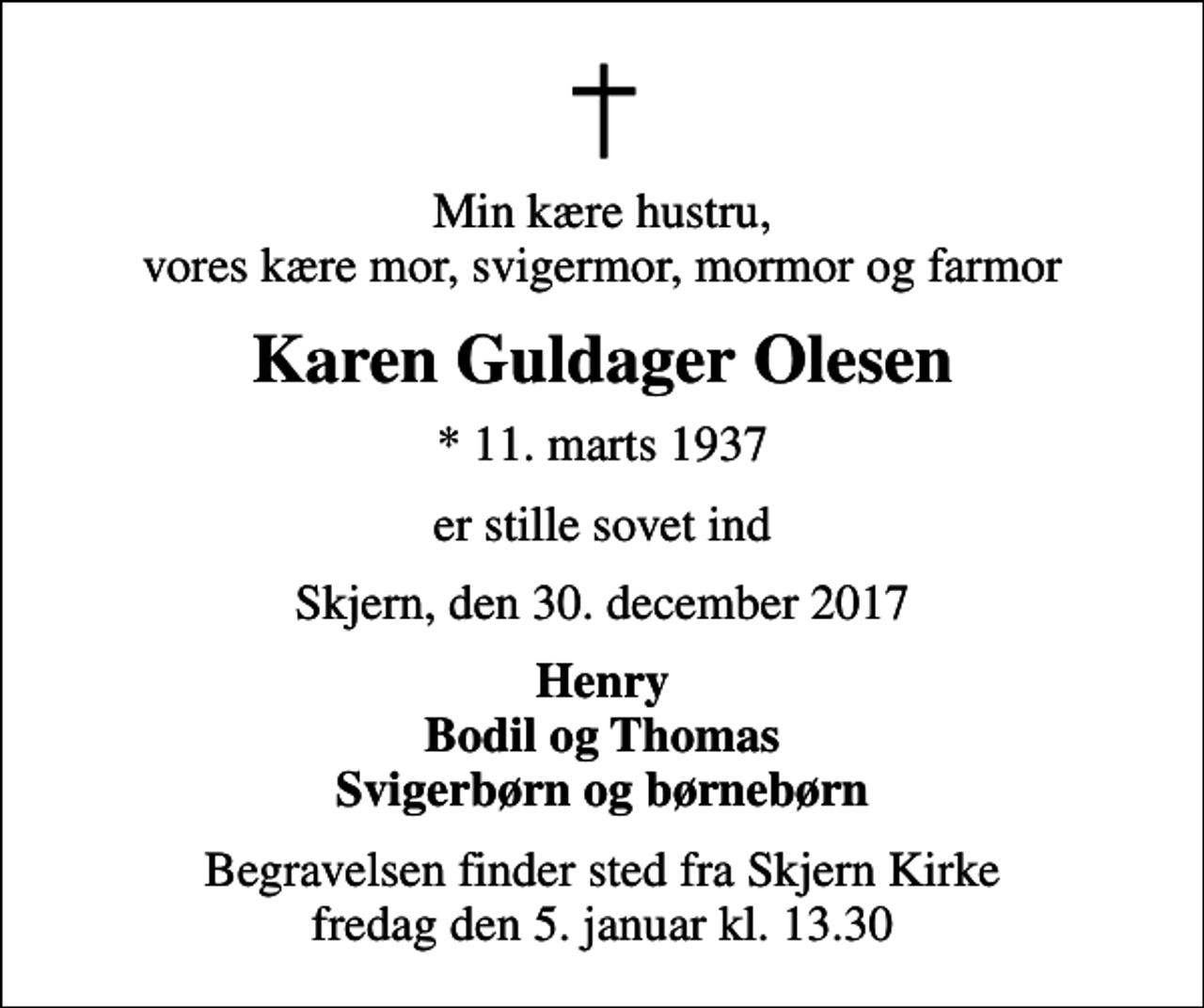 <p>Min kære hustru, vores kære mor, svigermor, mormor og farmor<br />Karen Guldager Olesen<br />* 11. marts 1937<br />er stille sovet ind<br />Skjern, den 30. december 2017<br />Henry Bodil og Thomas Svigerbørn og børnebørn<br />Begravelsen finder sted fra Skjern Kirke fredag den 5. januar kl. 13.30</p>