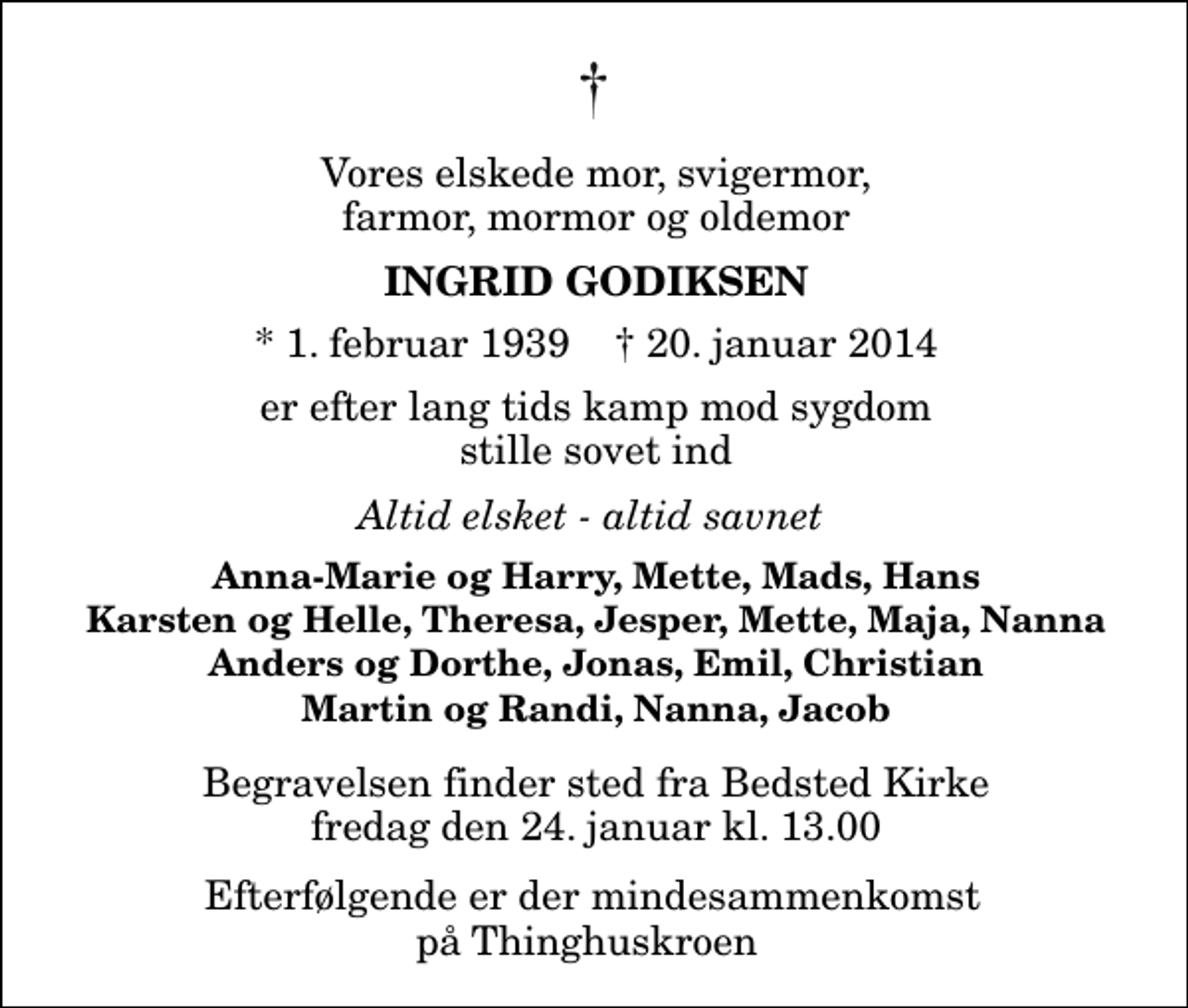 <p>Vores elskede mor, svigermor, farmor, mormor og oldemor<br />Ingrid Godiksen<br />* 1. februar 1939 ✝ 20. januar 2014<br />er efter lang tids kamp mod sygdom stille sovet ind<br />Altid elsket - altid savnet<br />Anna-Marie og Harry, Mette, Mads, Hans Karsten og Helle, Theresa, Jesper, Mette, Maja, Nanna Anders og Dorthe, Jonas, Emil, Christian Martin og Randi, Nanna, Jacob<br />Begravelsen finder sted fra Bedsted Kirke fredag den 24. januar kl. 13.00 Efterfølgende er der mindesammenkomst på Thinghuskroen</p>