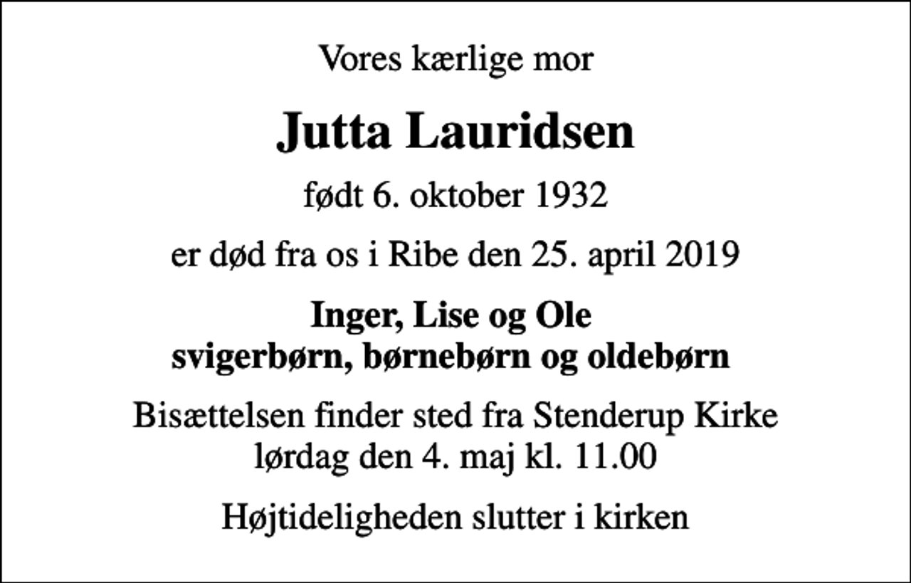 <p>Vores kærlige mor<br />Jutta Lauridsen<br />født 6. oktober 1932<br />er død fra os i Ribe den 25. april 2019<br />Inger, Lise og Ole svigerbørn, børnebørn og oldebørn<br />Bisættelsen finder sted fra Stenderup Kirke lørdag den 4. maj kl. 11.00<br />Højtideligheden slutter i kirken</p>
