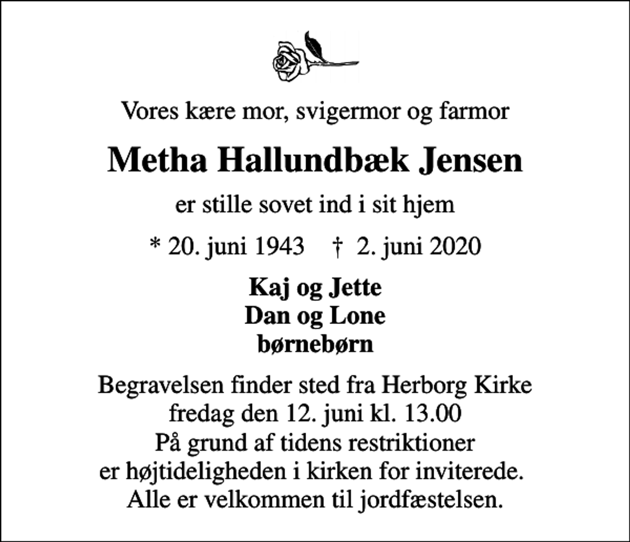 <p>Vores kære mor, svigermor og farmor<br />Metha Hallundbæk Jensen<br />er stille sovet ind i sit hjem<br />* 20. juni 1943 ✝ 2. juni 2020<br />Kaj og Jette Dan og Lone børnebørn<br />Begravelsen finder sted fra Herborg Kirke fredag den 12. juni kl. 13.00 På grund af tidens restriktioner er højtideligheden i kirken for inviterede. Alle er velkommen til jordfæstelsen.</p>