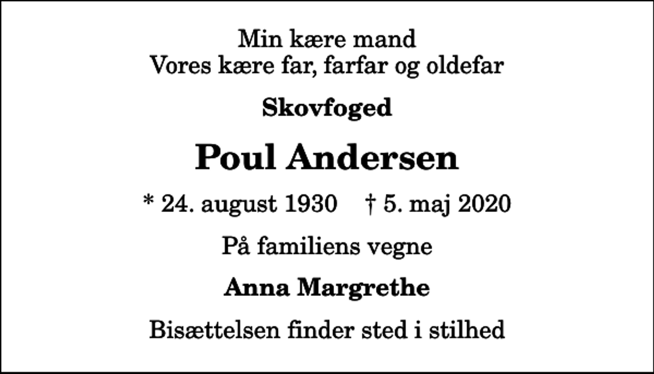 <p>Min kære mand Vores kære far, farfar og oldefar<br />Skovfoged<br />Poul Andersen<br />* 24. august 1930 ✝ 5. maj 2020<br />På familiens vegne<br />Anna Margrethe<br />Bisættelsen finder sted i stilhed</p>