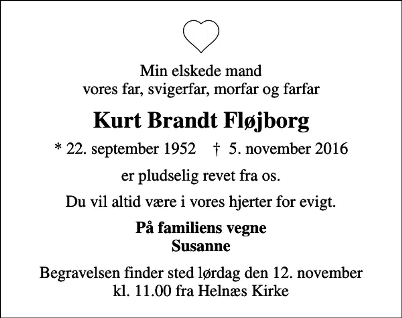 <p>Min elskede mand vores far, svigerfar, morfar og farfar<br />Kurt Brandt Fløjborg<br />* 22. september 1952 ✝ 5. november 2016<br />er pludselig revet fra os.<br />Du vil altid være i vores hjerter for evigt.<br />På familiens vegne Susanne<br />Begravelsen finder sted lørdag den 12. november kl. 11.00 fra Helnæs Kirke</p>