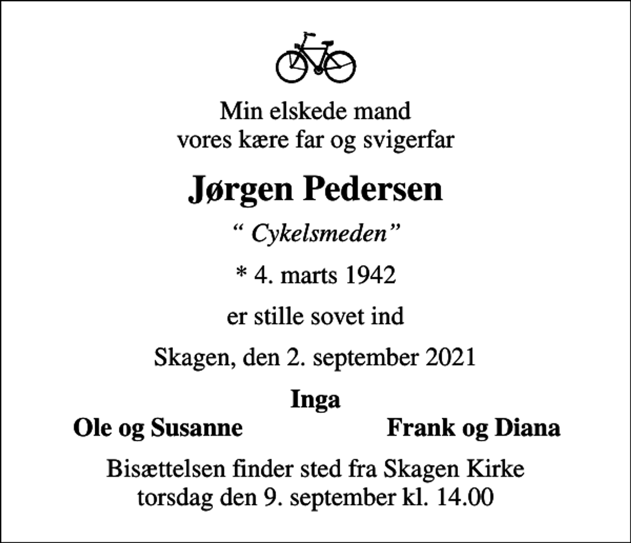 <p>Min elskede mand vores kære far og svigerfar<br />Jørgen Pedersen<br />Cykelsmeden<br />* 4. marts 1942<br />er stille sovet ind<br />Skagen, den 2. september 2021<br />Inga<br />Ole og Susanne<br />Frank og Diana<br />Bisættelsen finder sted fra Skagen Kirke torsdag den 9. september kl. 14.00</p>