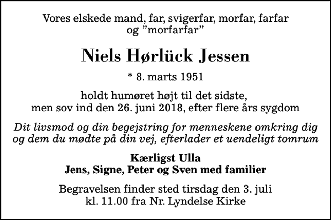<p>Vores elskede mand, far, svigerfar, morfar, farfar og morfarfar<br />Niels Hørlück Jessen<br />* 8. marts 1951<br />holdt humøret højt til det sidste, men sov ind den 26. juni 2018, efter flere års sygdom<br />Dit livsmod og din begejstring for menneskene omkring dig og dem du mødte på din vej, efterlader et uendeligt tomrum<br />Kærligst Ulla Jens, Signe, Peter og Sven med familier<br />Begravelsen finder sted tirsdag den 3. juli kl. 11.00 fra Nr. Lyndelse Kirke</p>