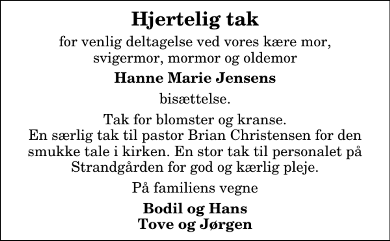 <p>Hjertelig tak<br />for venlig deltagelse ved vores kære mor, svigermor, mormor og oldemor<br />Hanne Marie Jensens<br />bisættelse.<br />Tak for blomster og kranse. En særlig tak til pastor Brian Christensen for den smukke tale i kirken. En stor tak til personalet på Strandgården for god og kærlig pleje.<br />På familiens vegne<br />Bodil og Hans Tove og Jørgen</p>