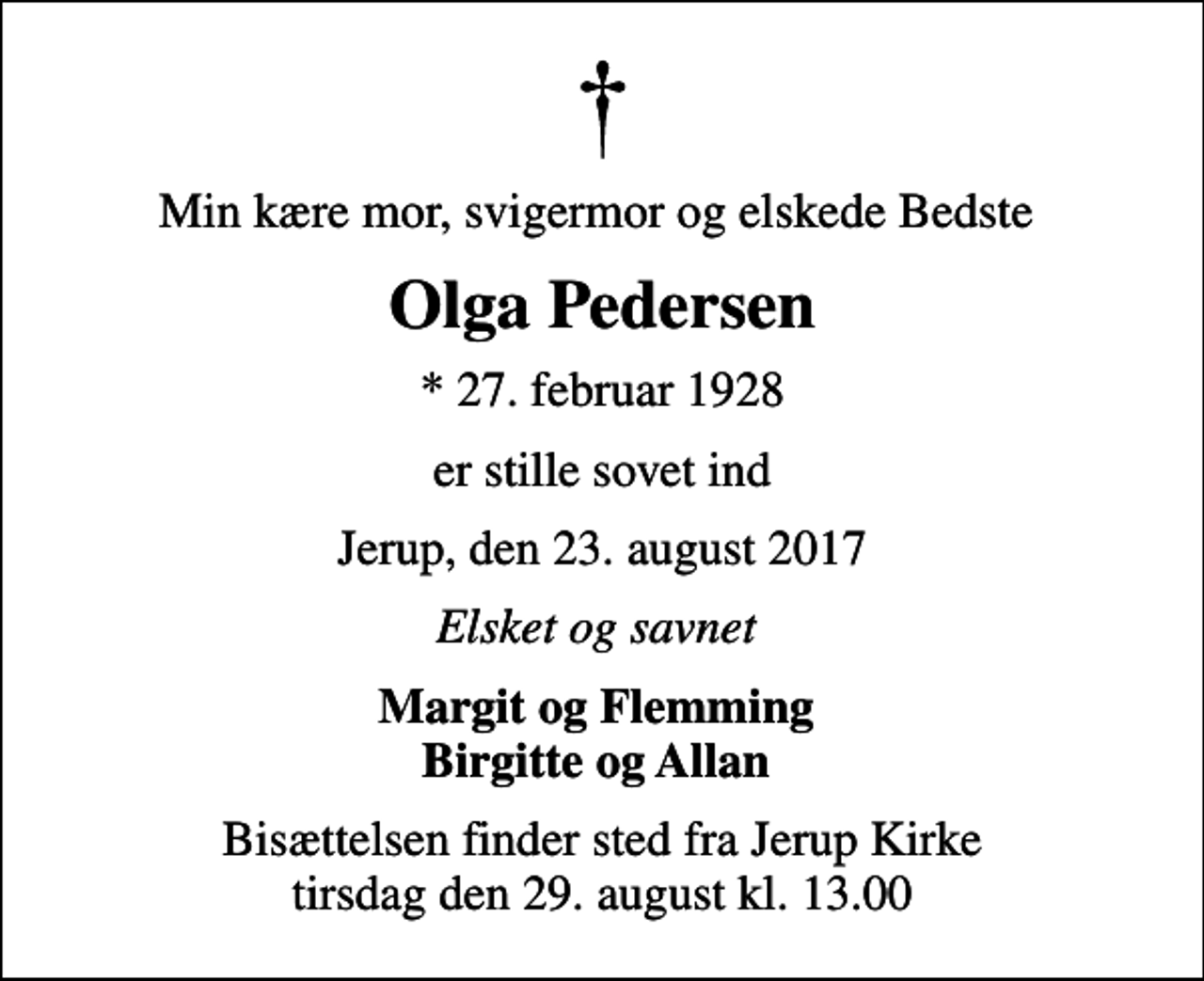 <p>Min kære mor, svigermor og elskede Bedste<br />Olga Pedersen<br />* 27. februar 1928<br />er stille sovet ind<br />Jerup, den 23. august 2017<br />Elsket og savnet<br />Margit og Flemming Birgitte og Allan<br />Bisættelsen finder sted fra Jerup Kirke tirsdag den 29. august kl. 13.00</p>