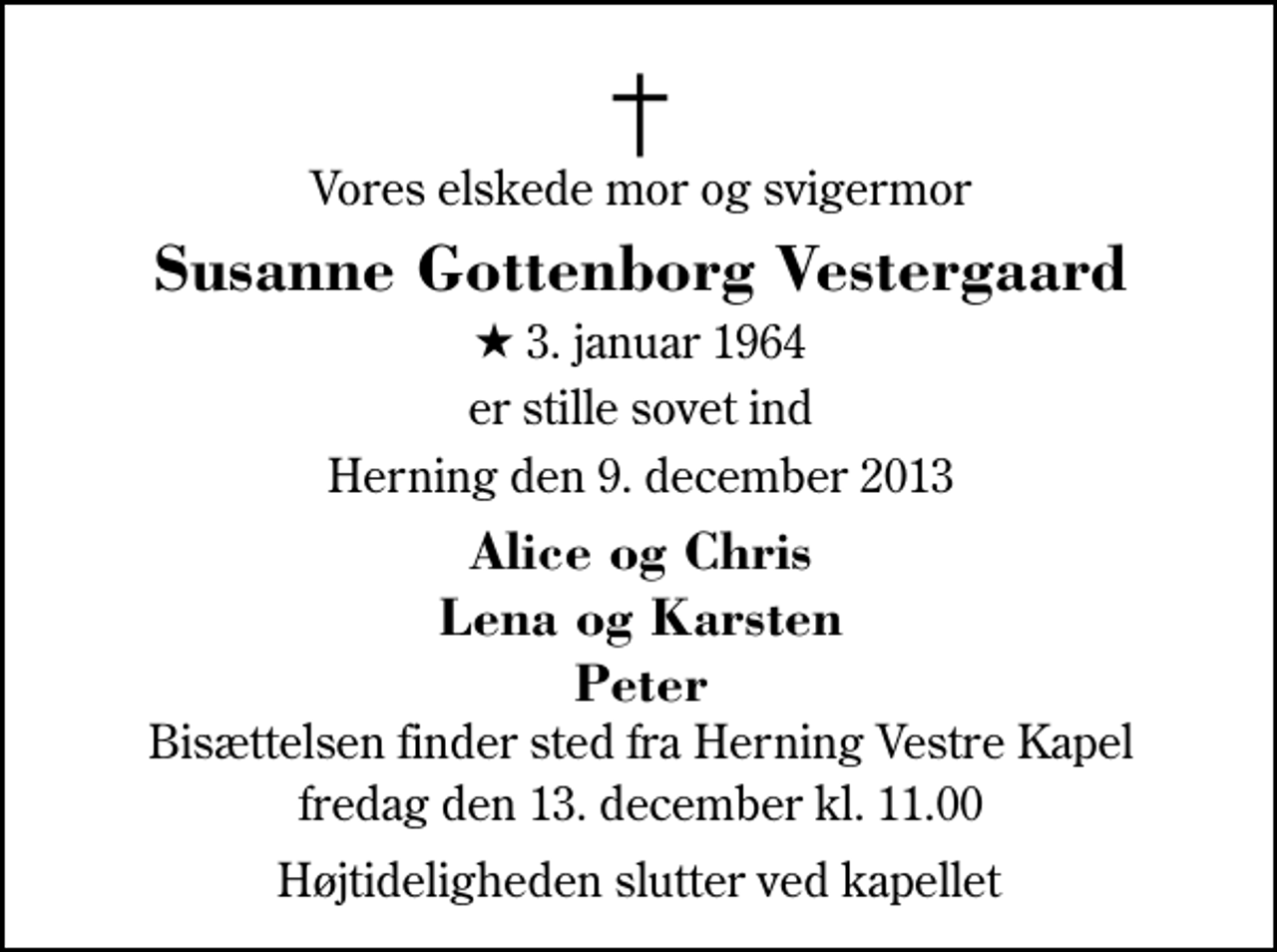 <p>Vores elskede mor og svigermor<br />Susanne Gottenborg Vestergaard<br />* 3. januar 1964<br />er stille sovet ind<br />Herning den 9. december 2013<br />Alice og Chris Lena og Karsten Peter<br />Bisættelsen finder sted fra Herning Vestre Kapel fredag den 13. december kl. 11.00 Højtideligheden slutter ved kapellet</p>