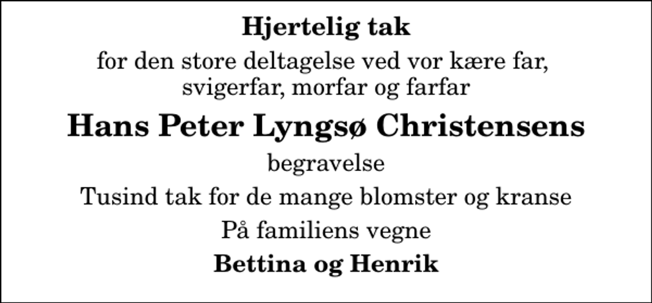<p>Hjertelig tak<br />for den store deltagelse ved vor kære far, svigerfar, morfar og farfar<br />Hans Peter Lyngsø Christensens<br />begravelse<br />Tusind tak for de mange blomster og kranse<br />På familiens vegne<br />Bettina og Henrik</p>