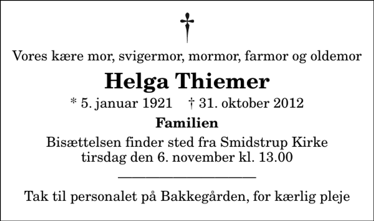 <p>Vores kære mor, svigermor, mormor, farmor og oldemor<br />Helga Thiemer<br />* 5. januar 1921 ✝ 31. oktober 2012<br />Familien<br />Bisættelsen finder sted fra Smidstrup Kirke tirsdag den 6. november kl. 13.00<br />Tak til personalet på Bakkegården, for kærlig pleje</p>