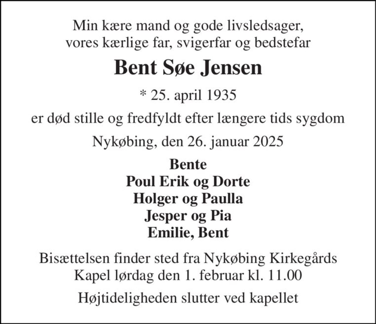 Min kære mand og gode livsledsager, vores kærlige far, svigerfar og bedstefar 
Bent Søe Jensen 
*​ 25. april 1935 
er død stille og fredfyldt efter længere tids sygdom 
Nykøbing, den 26. januar 2025 
Bente Poul Erik og Dorte Holger og Paulla Jesper og Pia Emilie, Bent 
Bisættelsen​ finder sted fra Nykøbing Kirkegårds​ Kapel lørdag den 1. februar​ kl. 11.00 
Højtideligheden slutter ved kapellet