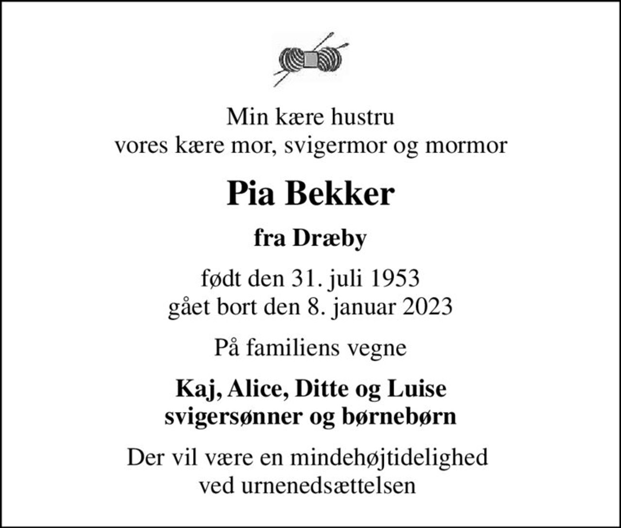 Min kære hustru vores kære mor, svigermor og mormor
Pia Bekker
fra Dræby
født den 31. juli 1953 gået bort den 8. januar 2023
På familiens vegne
Kaj, Alice, Ditte og Luise svigersønner og børnebørn
Der vil være en mindehøjtidelighed  ved urnenedsættelsen