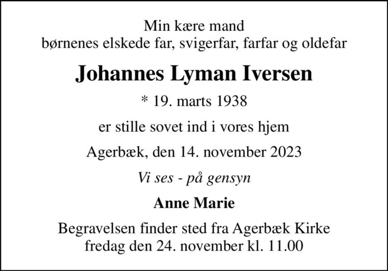 Min kære mand børnenes elskede far, svigerfar, farfar og oldefar
Johannes Lyman Iversen
* 19. marts 1938
er stille sovet ind i vores hjem
Agerbæk, den 14. november 2023
Vi ses - på gensyn
Anne Marie
Begravelsen finder sted fra Agerbæk Kirke  fredag den 24. november kl. 11.00