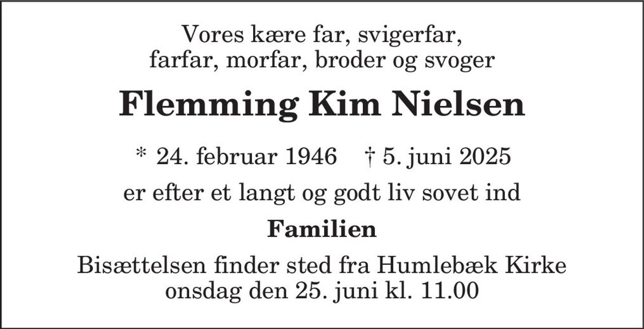 Vores kære far, svigerfar,
farfar, morfar, broder og svoger
Flemming Kim Nielsen
* 24. februar 1946 † 5. juni 2025
er efter et langt og godt liv sovet ind
Familien
Bisættelsen finder sted fra Humlebæk Kirke
onsdag den 25. juni kl. 11.00