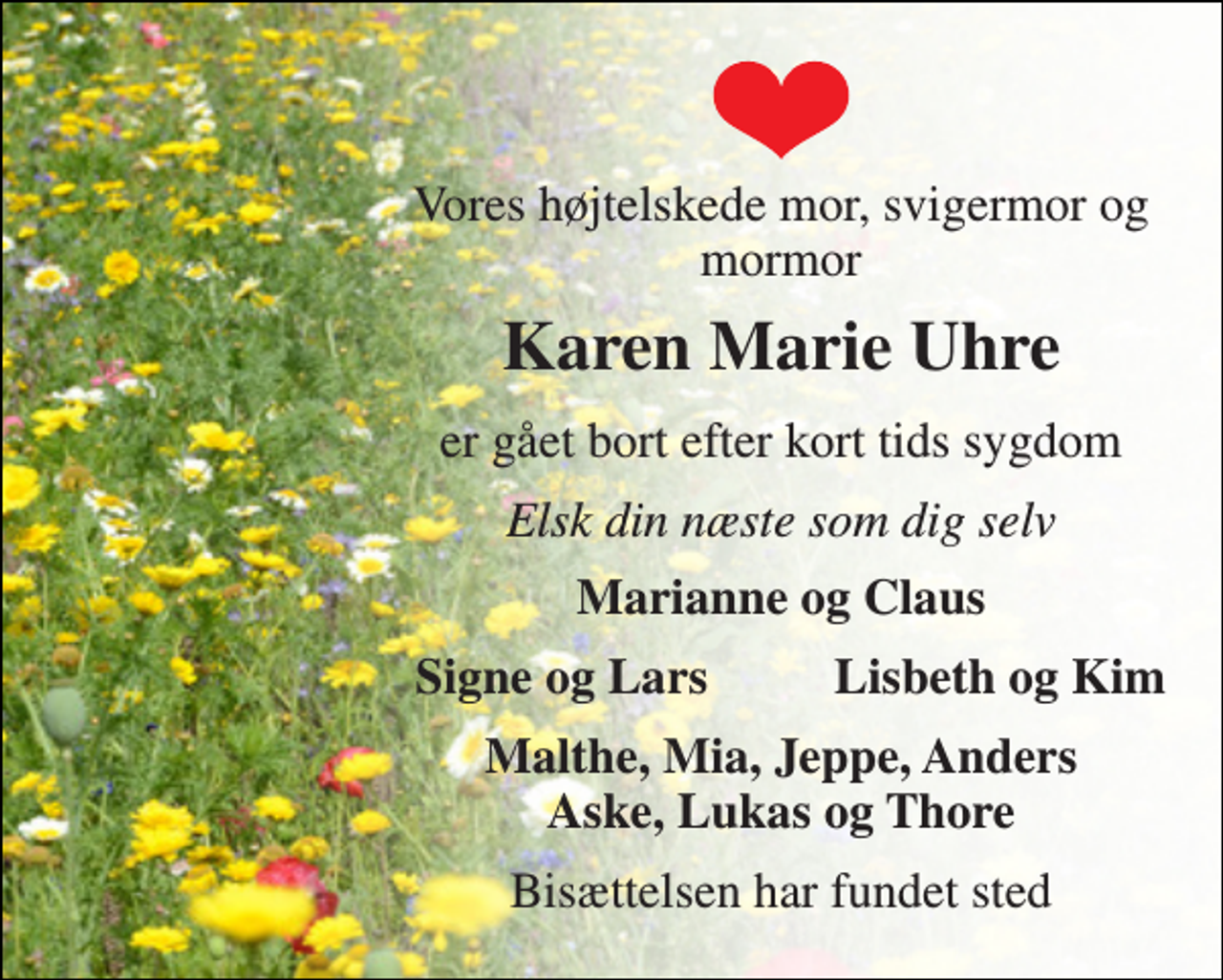 <p>Vores højtelskede mor, svigermor og mormor<br />Karen Marie Uhre<br />er gået bort efter kort tids sygdom<br />Elsk din næste som dig selv<br />Marianne og Claus<br />Signe og Lars<br />Lisbeth og Kim<br />Malthe, Mia, Jeppe, Anders Aske, Lukas og Thore<br />Bisættelsen har fundet sted</p>
