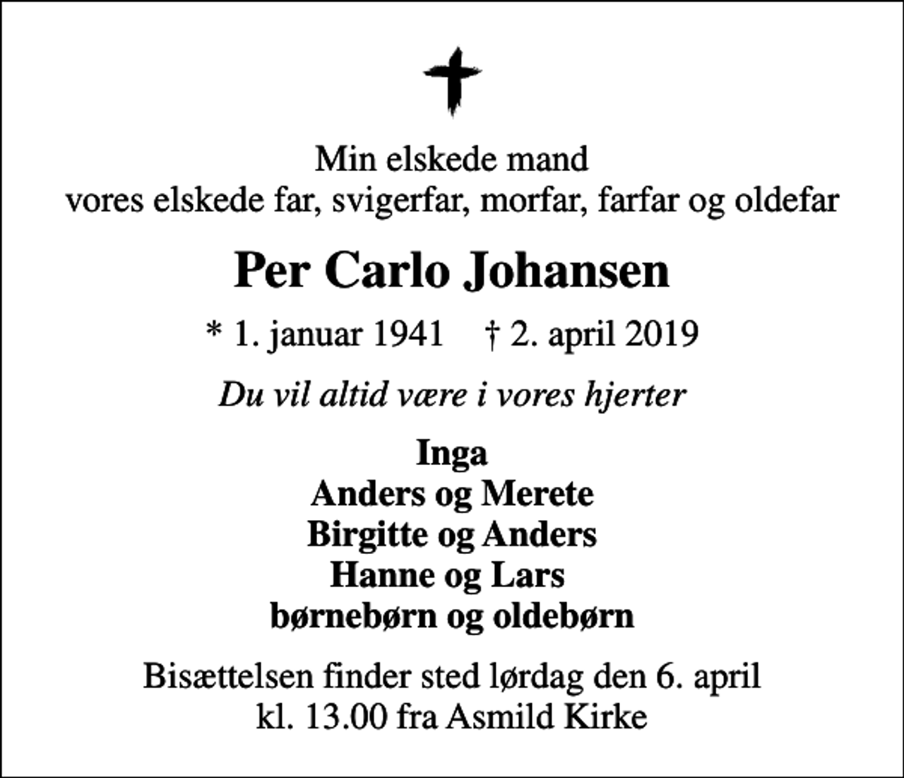 <p>Min elskede mand vores elskede far, svigerfar, morfar, farfar og oldefar<br />Per Carlo Johansen<br />* 1. januar 1941 ✝ 2. april 2019<br />Du vil altid være i vores hjerter<br />Inga Anders og Merete Birgitte og Anders Hanne og Lars børnebørn og oldebørn<br />Bisættelsen finder sted lørdag den 6. april kl. 13.00 fra Asmild Kirke</p>