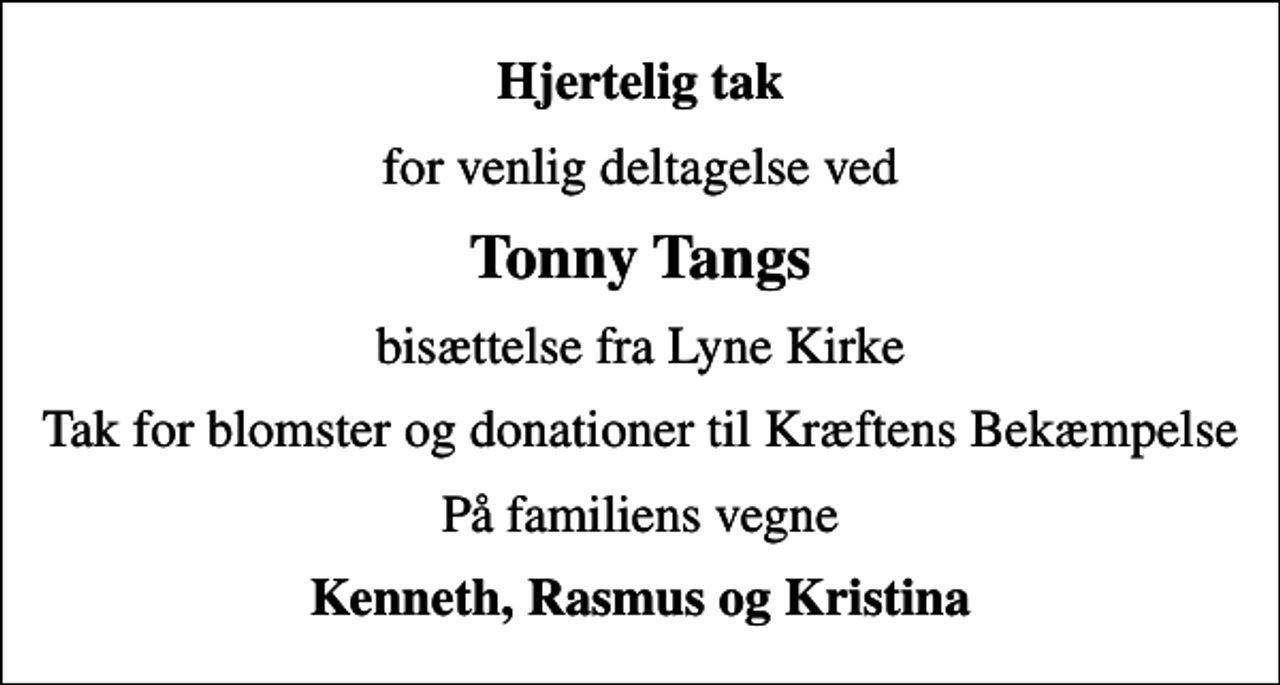 <p>Hjertelig tak<br />for venlig deltagelse ved<br />Tonny Tangs<br />bisættelse fra Lyne Kirke<br />Tak for blomster og donationer til Kræftens Bekæmpelse<br />På familiens vegne<br />Kenneth, Rasmus og Kristina</p>