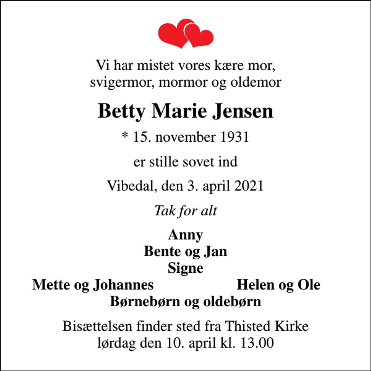 <p>Vi har mistet vores kære mor, svigermor, mormor og oldemor<br />Betty Marie Jensen<br />* 15. november 1931<br />er stille sovet ind<br />Vibedal, den 3. april 2021<br />Tak for alt<br />Anny Bente og Jan Signe<br />Mette og Johannes<br />Helen og Ole<br />Bisættelsen finder sted fra Thisted Kirke lørdag den 10. april kl. 13.00</p>