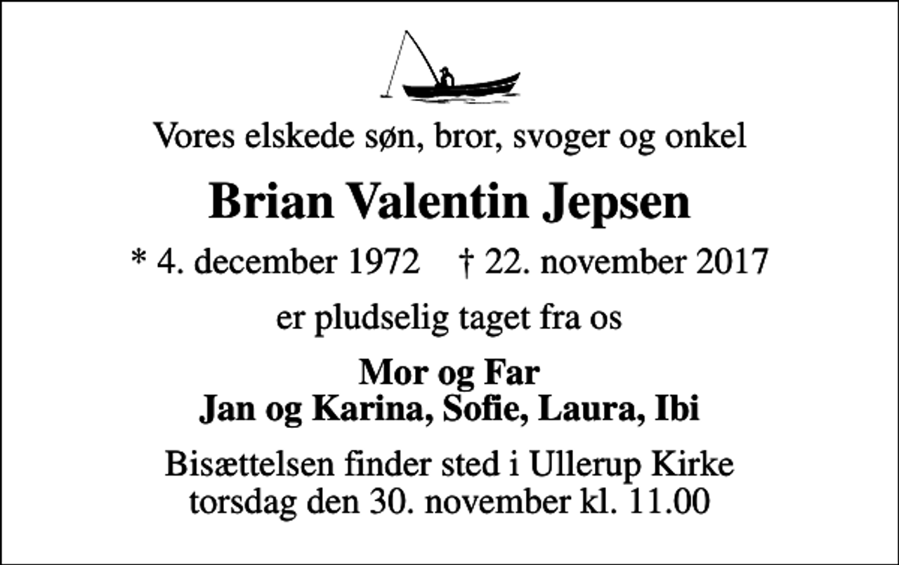 <p>Vores elskede søn, bror, svoger og onkel<br />Brian Valentin Jepsen<br />* 4. december 1972 ✝ 22. november 2017<br />er pludselig taget fra os<br />Mor og Far Jan og Karina, Sofie, Laura, Ibi<br />Bisættelsen finder sted i Ullerup Kirke torsdag den 30. november kl. 11.00</p>