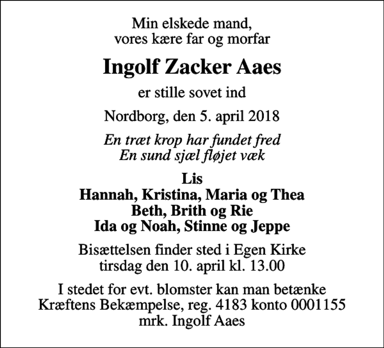 <p>Min elskede mand, vores kære far og morfar<br />Ingolf Zacker Aaes<br />er stille sovet ind<br />Nordborg, den 5. april 2018<br />En træt krop har fundet fred En sund sjæl fløjet væk<br />Lis Hannah, Kristina, Maria og Thea Beth, Brith og Rie Ida og Noah, Stinne og Jeppe<br />Bisættelsen finder sted i Egen Kirke tirsdag den 10. april kl. 13.00<br />I stedet for evt. blomster kan man betænke<br />Kræftens Bekæmpelse reg.4183konto0001155mrk. Ingolf<br />Aaes</p>