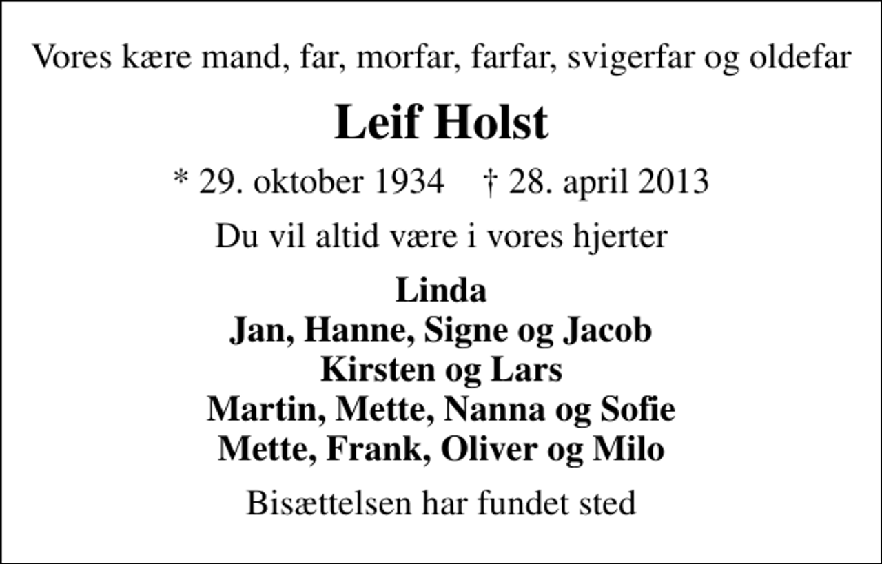 <p>Vores kære mand, far, morfar, farfar, svigerfar og oldefar<br />Leif Holst<br />* 29. oktober 1934 ✝ 28. april 2013<br />Du vil altid være i vores hjerter<br />Linda Jan, Hanne, Signe og Jacob Kirsten og Lars Martin, Mette, Nanna og Sofie Mette, Frank, Oliver og Milo<br />Bisættelsen har fundet sted</p>