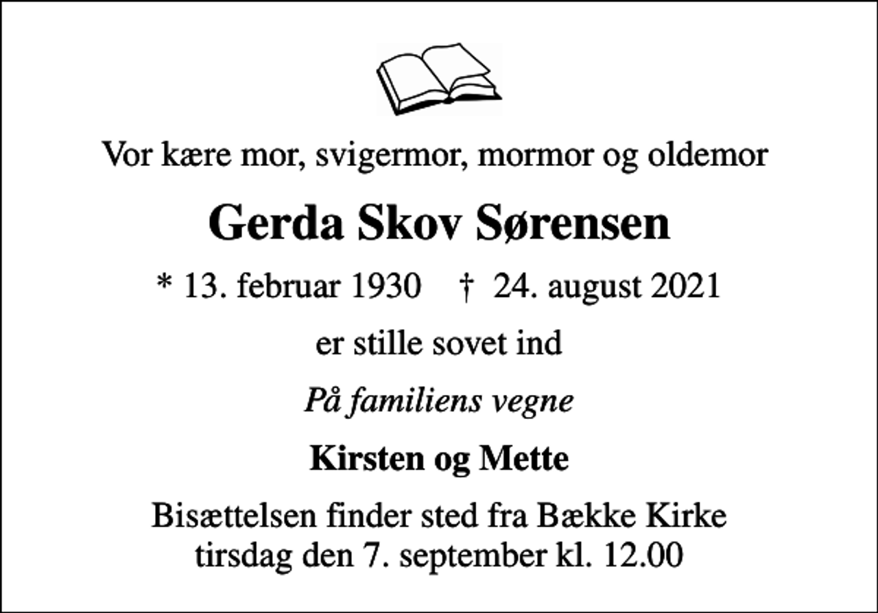 <p>Vor kære mor, svigermor, mormor og oldemor<br />Gerda Skov Sørensen<br />* 13. februar 1930 ✝ 24. august 2021<br />er stille sovet ind<br />På familiens vegne<br />Kirsten og Mette<br />Bisættelsen finder sted fra Bække Kirke tirsdag den 7. september kl. 12.00</p>