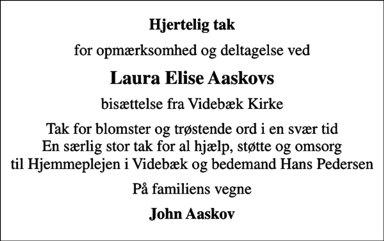 <p>Hjertelig tak<br />for opmærksomhed og deltagelse ved<br />Laura Elise Aaskovs<br />bisættelse fra Videbæk Kirke<br />Tak for blomster og trøstende ord i en svær tid En særlig stor tak for al hjælp, støtte og omsorg til Hjemmeplejen i Videbæk og bedemand Hans Pedersen<br />På familiens vegne<br />John Aaskov</p>