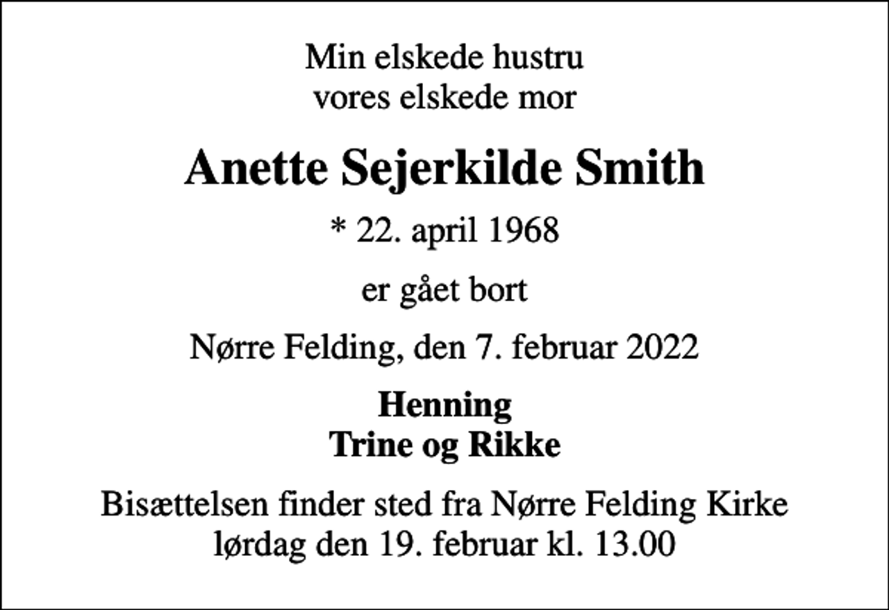 <p>Min elskede hustru vores elskede mor<br />Anette Sejerkilde Smith<br />* 22. april 1968<br />er gået bort<br />Nørre Felding, den 7. februar 2022<br />Henning Trine og Rikke<br />Bisættelsen finder sted fra Nørre Felding Kirke lørdag den 19. februar kl. 13.00</p>
