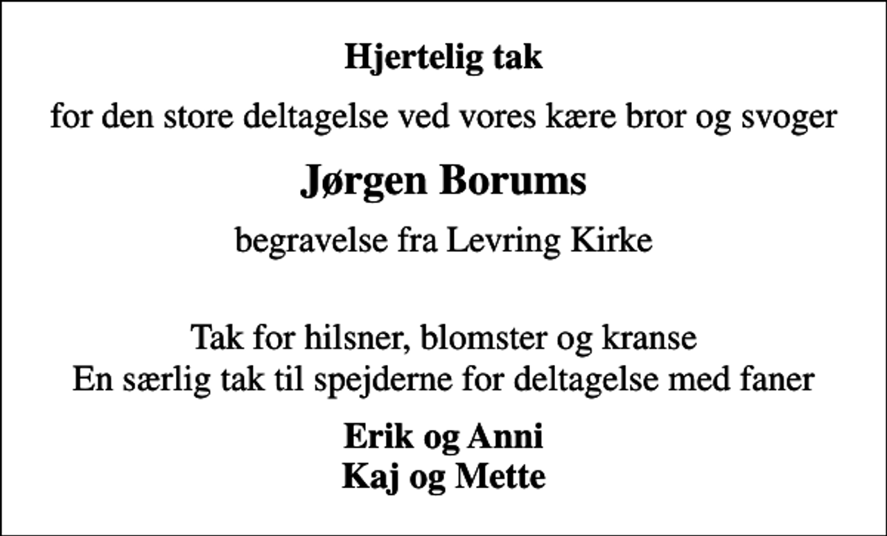<p>Hjertelig tak<br />for den store deltagelse ved vores kære bror og svoger<br />Jørgen Borums<br />begravelse fra Levring Kirke<br />Tak for hilsner, blomster og kranse En særlig tak til spejderne for deltagelse med faner<br />Erik og Anni Kaj og Mette</p>