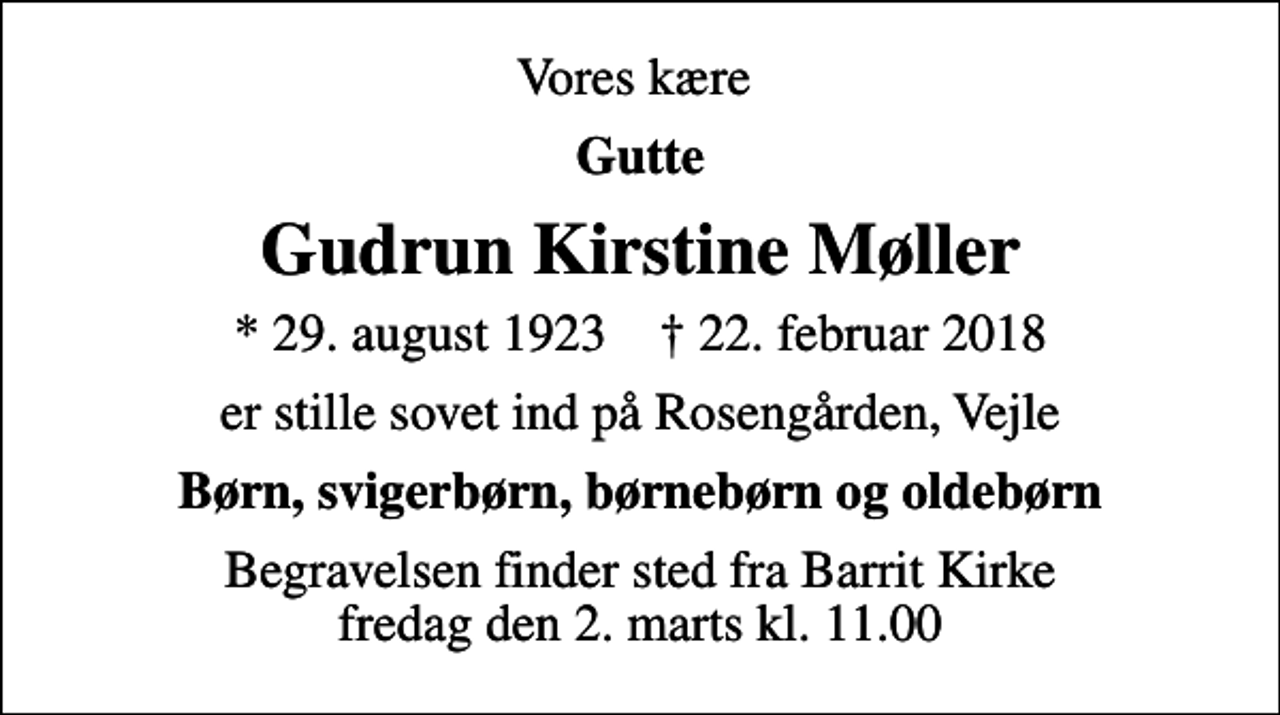 <p>Vores kære<br />Gutte<br />Gudrun Kirstine Møller<br />* 29. august 1923 ✝ 22. februar 2018<br />er stille sovet ind på Rosengården, Vejle<br />Børn, svigerbørn, børnebørn og oldebørn<br />Begravelsen finder sted fra Barrit Kirke fredag den 2. marts kl. 11.00</p>