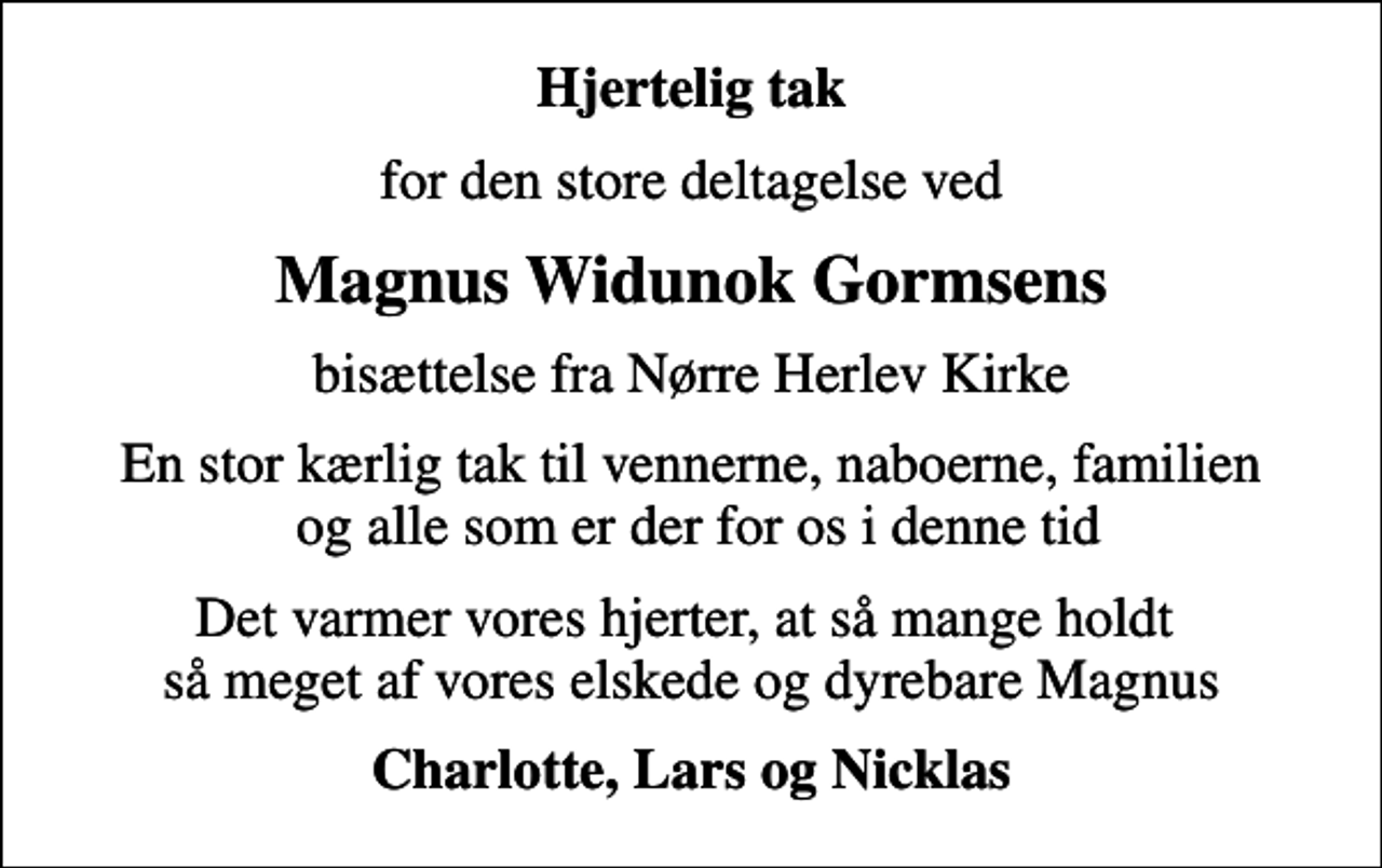 <p>Hjertelig tak<br />for den store deltagelse ved<br />Magnus Widunok Gormsens<br />bisættelse fra Nørre Herlev Kirke<br />En stor kærlig tak til vennerne, naboerne, familien og alle som er der for os i denne tid<br />Det varmer vores hjerter, at så mange holdt så meget af vores elskede og dyrebare Magnus<br />Charlotte, Lars og Nicklas</p>