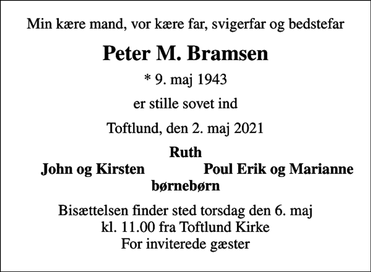 <p>Min kære mand, vor kære far, svigerfar og bedstefar<br />Peter M. Bramsen<br />* 9. maj 1943<br />er stille sovet ind<br />Toftlund, den 2. maj 2021<br />Ruth<br />John og Kirsten<br />Poul Erik og Marianne<br />Bisættelsen finder sted torsdag den 6. maj kl. 11.00 fra Toftlund Kirke For inviterede gæster</p>