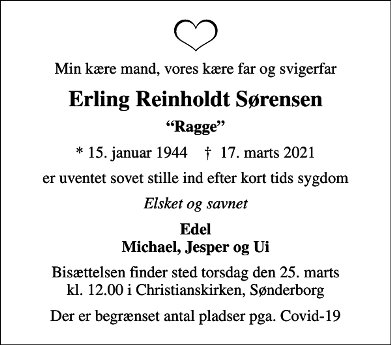 <p>Min kære mand, vores kære far og svigerfar<br />Erling Reinholdt Sørensen<br />Ragge<br />* 15. januar 1944 ✝ 17. marts 2021<br />er uventet sovet stille ind efter kort tids sygdom<br />Elsket og savnet<br />Edel Michael, Jesper og Ui<br />Bisættelsen finder sted torsdag den 25. marts kl. 12.00 i Christianskirken, Sønderborg<br />Der er begrænset antal pladser pga. Covid-19</p>