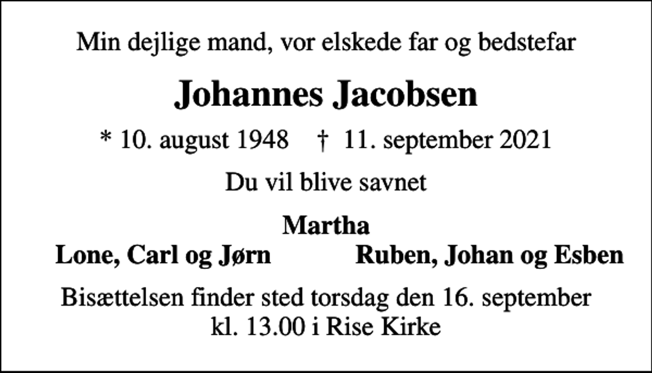 <p>Min dejlige mand, vor elskede far og bedstefar<br />Johannes Jacobsen<br />* 10. august 1948 ✝ 11. september 2021<br />Du vil blive savnet<br />Martha<br />Lone, Carl og Jørn<br />Ruben, Johan og Esben<br />Bisættelsen finder sted torsdag den 16. september kl. 13.00 i Rise Kirke</p>
