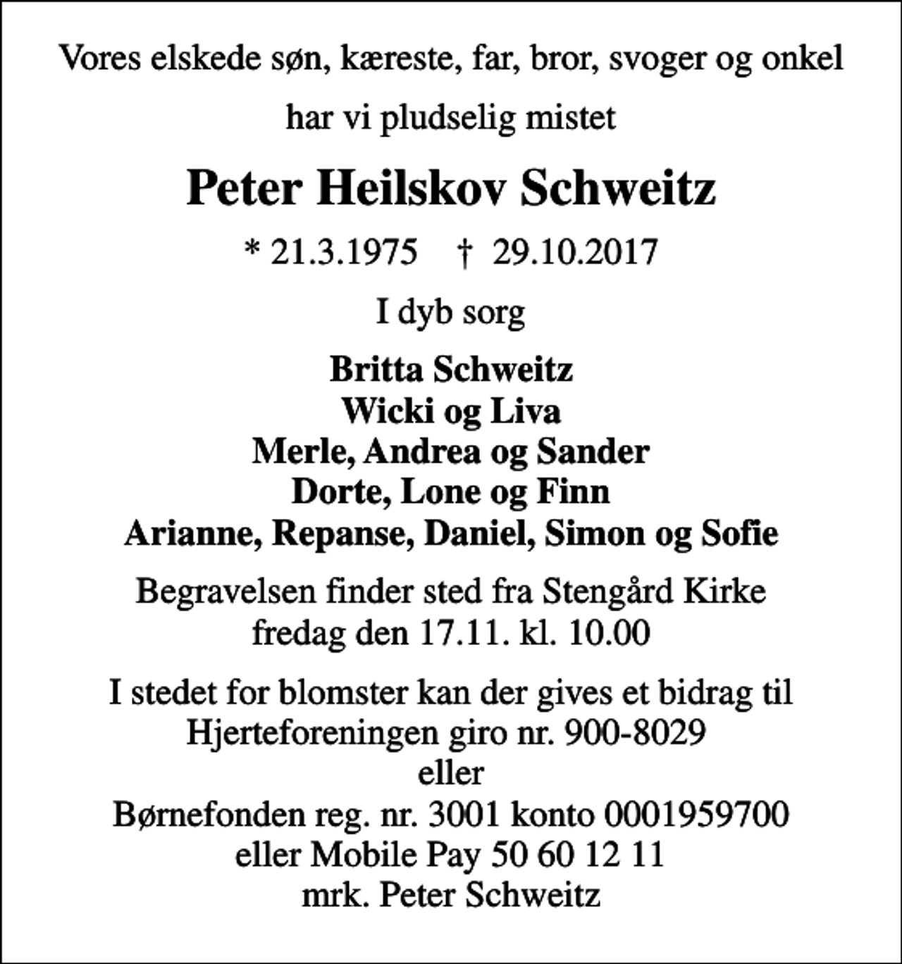 <p>Vores elskede søn, kæreste, far, bror, svoger og onkel<br />har vi pludselig mistet<br />Peter Heilskov Schweitz<br />* 21.3.1975 ✝ 29.10.2017<br />I dyb sorg<br />Britta Schweitz Wicki og Liva Merle, Andrea og Sander Dorte, Lone og Finn Arianne, Repanse, Daniel, Simon og Sofie<br />Begravelsen finder sted fra Stengård Kirke fredag den 17.11. kl. 10.00<br />I stedet for blomster kan der gives et bidrag til Hjerteforeningen giro nr. 900-8029 eller Børnefonden reg. nr. 3001 konto 0001959700 eller Mobile Pay 50 60 12 11 mrk. Peter Schweitz</p>