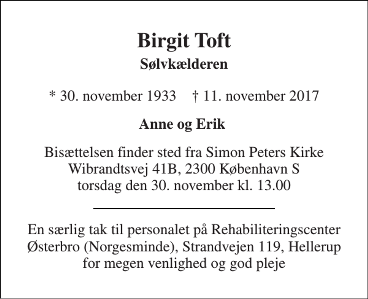 <p>Birgit Toft<br />Sølvkælderen<br />* 30. november 1933 † 11. november 2017<br />Anne og Erik<br />Bisættelsen finder sted fra Simon Peters Kirke Wibrandtsvej 41B, 2300 København S torsdag den 30. november kl. 13.00<br />En særlig tak til personalet på Rehabiliteringscenter Østerbro (Norgesminde), Strandvejen 119, Hellerup for megen venlighed og god pleje</p>