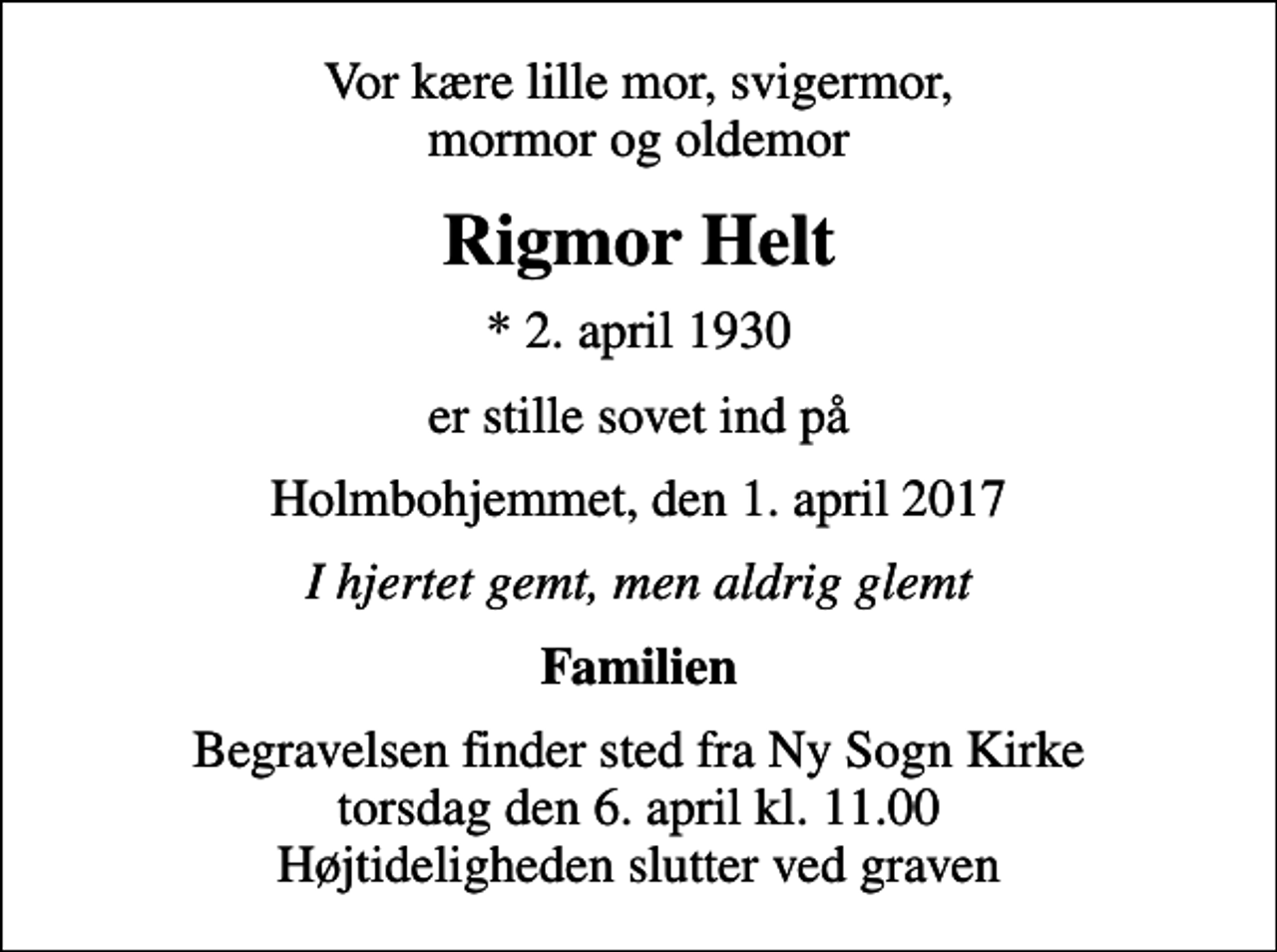 <p>Vor kære lille mor, svigermor, mormor og oldemor<br />Rigmor Helt<br />* 2. april 1930<br />er stille sovet ind på<br />Holmbohjemmet, den 1. april 2017<br />I hjertet gemt, men aldrig glemt<br />Familien<br />Begravelsen finder sted fra Ny Sogn Kirke torsdag den 6. april kl. 11.00 Højtideligheden slutter ved graven</p>